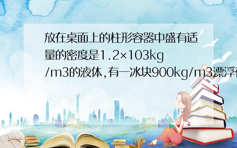 放在桌面上的柱形容器中盛有适量的密度是1.2×103kg/m3的液体,有一冰块900kg/m3漂浮在液面.则（ ）A.冰露出液面的体积是总体积的1/4B.冰熔化后,容器对桌面的压力变大C.冰熔化后,容器中的液面