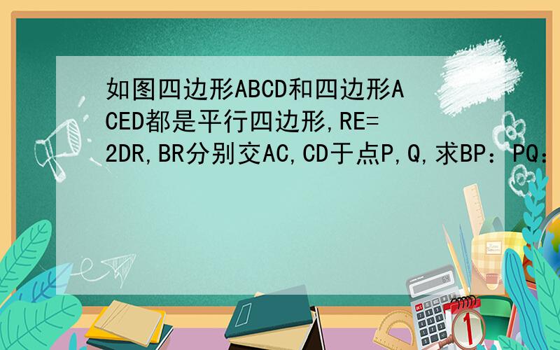 如图四边形ABCD和四边形ACED都是平行四边形,RE=2DR,BR分别交AC,CD于点P,Q,求BP：PQ：QR大家注意啦、、是RE=2DR哦、、不好意思，图上的R的位置不准