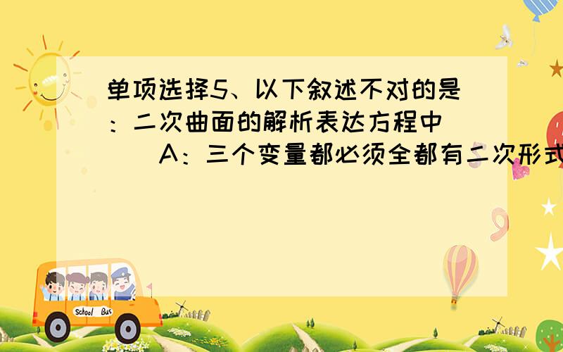 单项选择5、以下叙述不对的是：二次曲面的解析表达方程中（ ） A：三个变量都必须全都有二次形式 B：三个变量都必须全都没有二次形式 C：三个变量都必须不全是二次形式 D：三个变量都