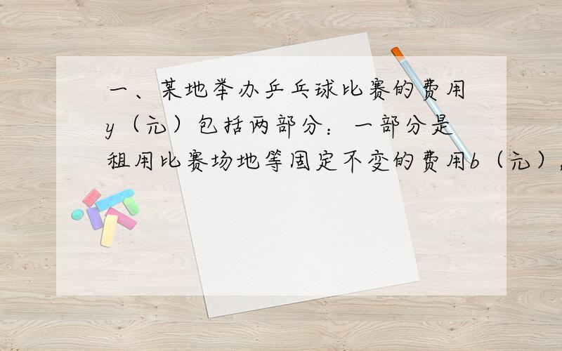 一、某地举办乒乓球比赛的费用y（元）包括两部分：一部分是租用比赛场地等固定不变的费用b（元）,另一部分与参加比赛的人数x（人）成正比例,已知当x=20时,y=1600；当x=30时,y=2000.1、求y与x