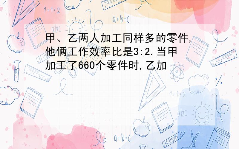 甲、乙两人加工同样多的零件,他俩工作效率比是3:2.当甲加工了660个零件时,乙加