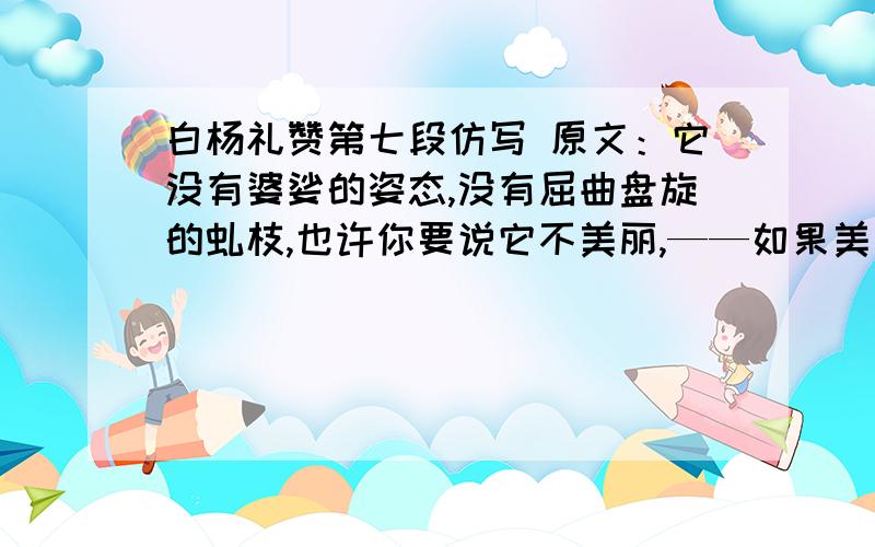 白杨礼赞第七段仿写 原文：它没有婆娑的姿态,没有屈曲盘旋的虬枝,也许你要说它不美丽,——如果美是专指“婆娑”或“横斜逸出”之类而言,那么白杨树算不得树中的好女子；但是它却是