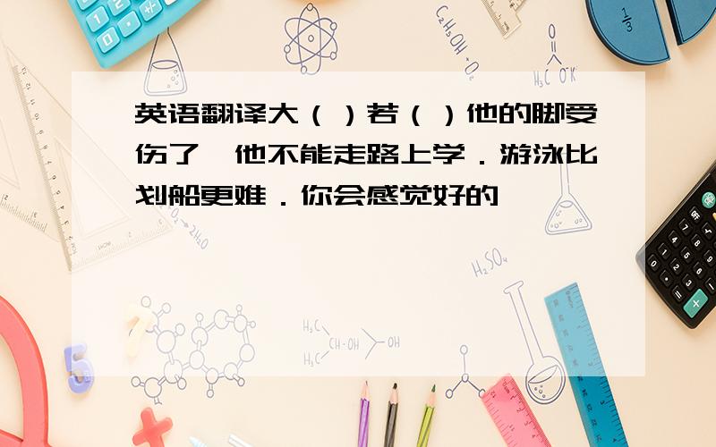 英语翻译大（）若（）他的脚受伤了,他不能走路上学．游泳比划船更难．你会感觉好的