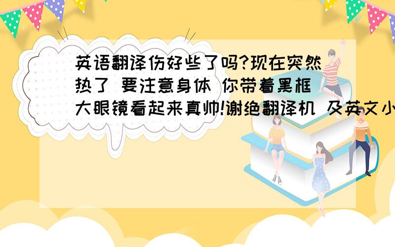 英语翻译伤好些了吗?现在突然热了 要注意身体 你带着黑框大眼镜看起来真帅!谢绝翻译机 及英文小白~我看得出来的..^^