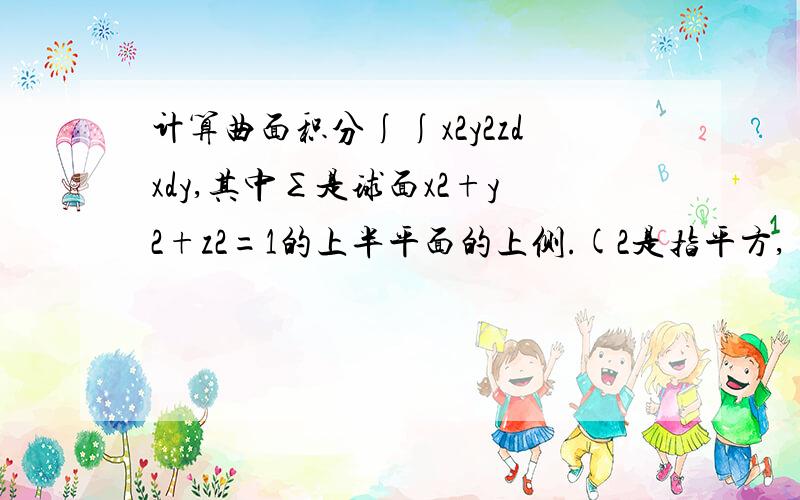 计算曲面积分∫∫x2y2zdxdy,其中∑是球面x2+y2+z2=1的上半平面的上侧.(2是指平方,∫∫下面有个∑）题目中的2是指平方的意思，我上标不上，还有∫∫下面应该有个∑，但我也标不上去，所以题