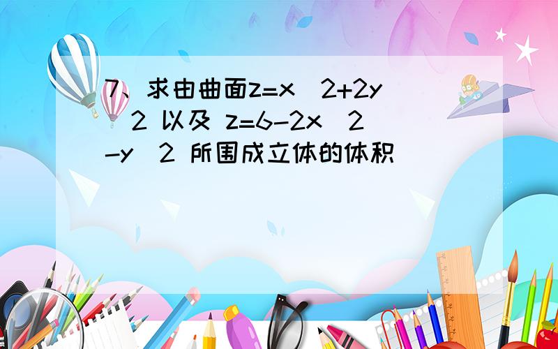 7、求由曲面z=x^2+2y^2 以及 z=6-2x^2-y^2 所围成立体的体积