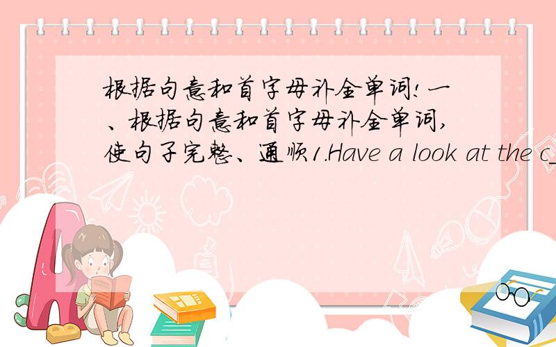 根据句意和首字母补全单词!一、根据句意和首字母补全单词,使句子完整、通顺1.Have a look at the c_____ and tell me the time.2.Stop talking,kids.Let's begin our c______.二、用适当的介词填空1.Don't play______fire.