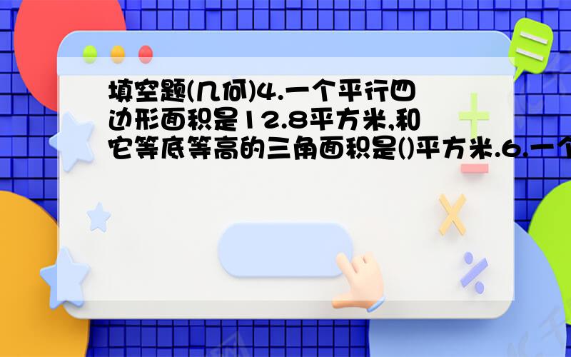 填空题(几何)4.一个平行四边形面积是12.8平方米,和它等底等高的三角面积是()平方米.6.一个直角三角形,三条边的长度分别是6厘米、8厘米、10厘米.这个三角形的面积是（）平方厘米,体积是（