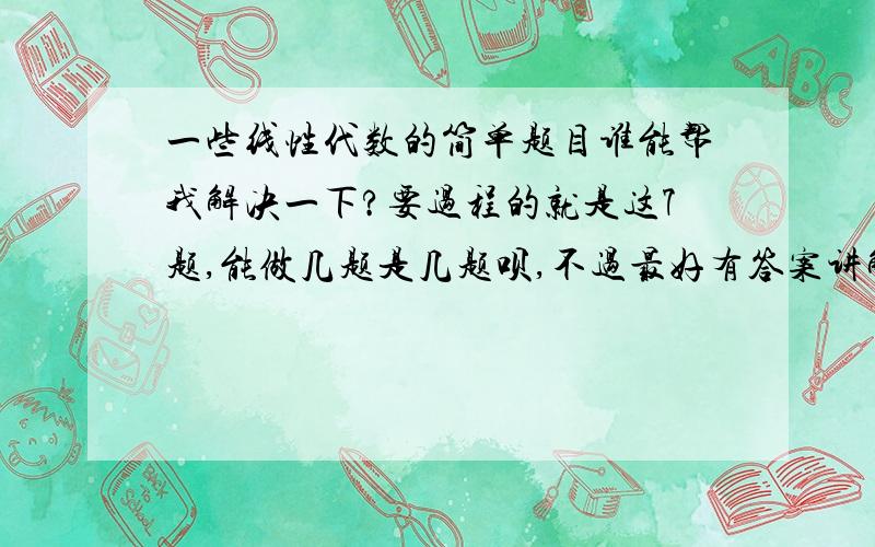 一些线性代数的简单题目谁能帮我解决一下?要过程的就是这7题,能做几题是几题呗,不过最好有答案讲解的.谢谢啦