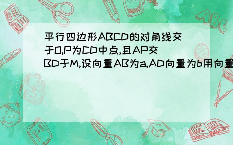 平行四边形ABCD的对角线交于O,P为CD中点,且AP交BD于M,设向量AB为a,AD向量为b用向量a,b表示AO AP向量用a,b表示DM AM(向量) a,b为向量