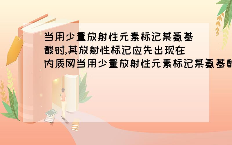 当用少量放射性元素标记某氨基酸时,其放射性标记应先出现在内质网当用少量放射性元素标记某氨基酸时,其放射性标记先出现在内质网,再出现在高尔基体,最后出现于分泌小泡.答案是这么