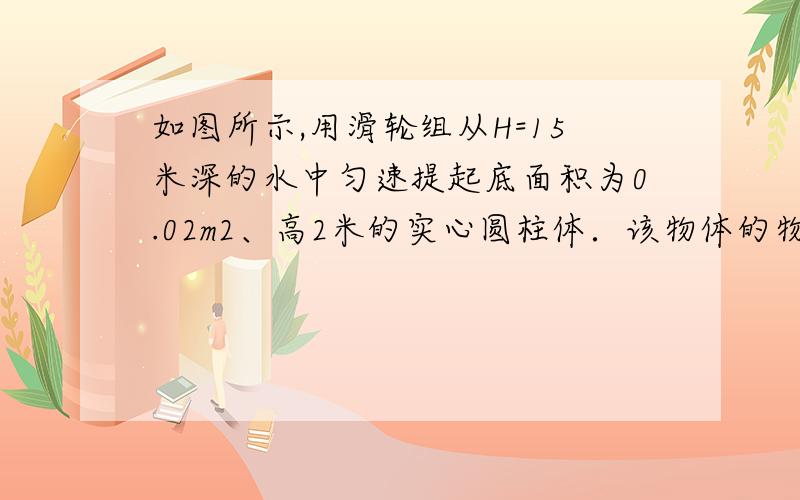 如图所示,用滑轮组从H=15米深的水中匀速提起底面积为0.02m2、高2米的实心圆柱体．该物体的物质密度是2.5×103千克/米3．如果动滑轮挂钩用钢丝绳与物体相连,绕在滑轮上的绳子能承受的最大