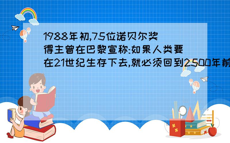 1988年初,75位诺贝尔奖得主曾在巴黎宣称:如果人类要在21世纪生存下去,就必须回到2500年前……1988年初,75位诺贝尔奖得主曾在巴黎宣称:如果人类要在21世纪生存下去,就必须回到2500年前,去吸取