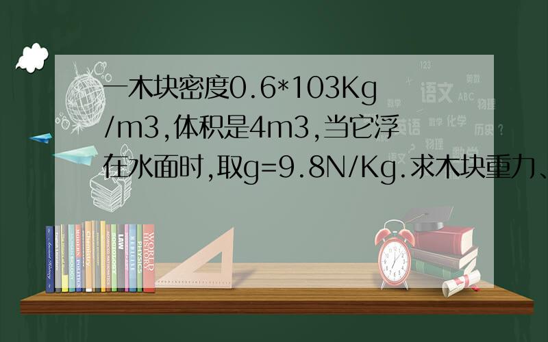 一木块密度0.6*103Kg/m3,体积是4m3,当它浮在水面时,取g=9.8N/Kg.求木块重力、浮力,排开水的体积和露出水体积.