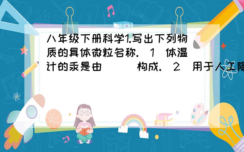 八年级下册科学1.写出下列物质的具体微粒名称.（1）体温计的汞是由（  ）构成.（2）用于人工降水的干冰是（  ）构成.（3） 用于配置生理盐水的氯化钠晶体是由（  ）构成.2.  （1）少量存