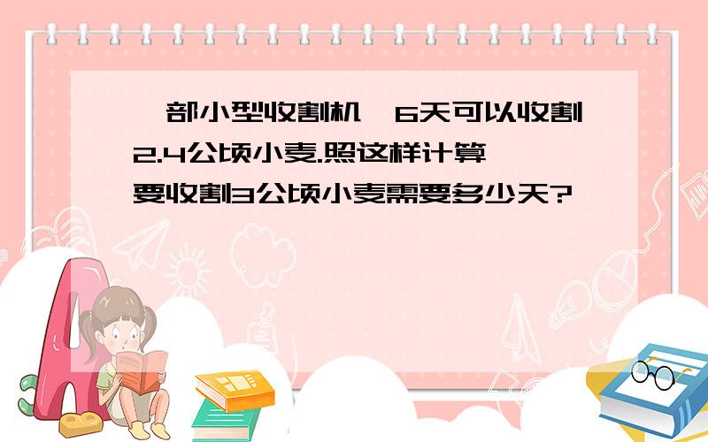 一部小型收割机,6天可以收割2.4公顷小麦.照这样计算,要收割3公顷小麦需要多少天?