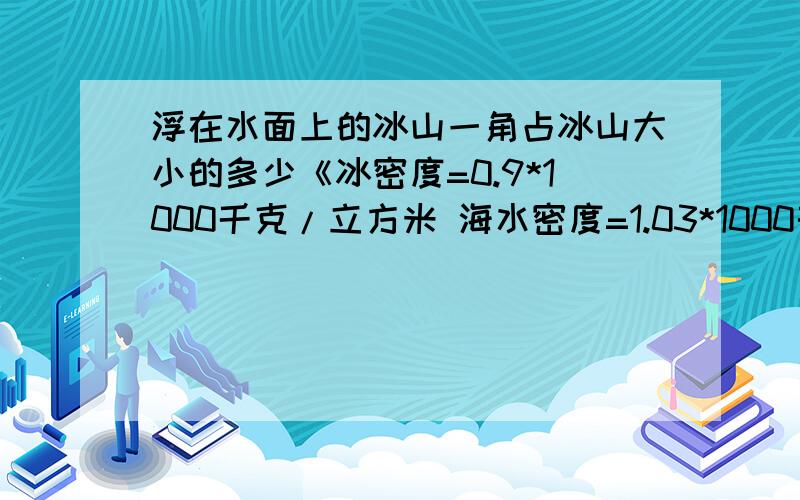 浮在水面上的冰山一角占冰山大小的多少《冰密度=0.9*1000千克/立方米 海水密度=1.03*1000千克/立方米》不要只有一个答案