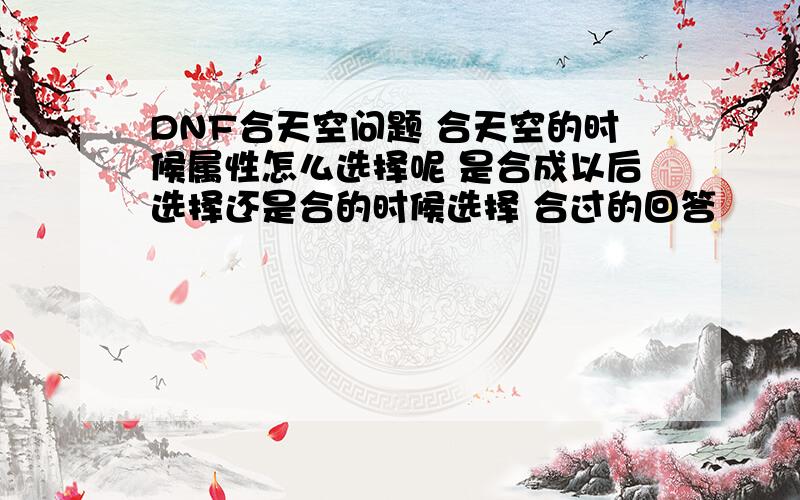 DNF合天空问题 合天空的时候属性怎么选择呢 是合成以后选择还是合的时候选择 合过的回答