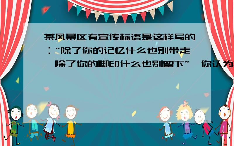 某风景区有宣传标语是这样写的：“除了你的记忆什么也别带走,除了你的脚印什么也别留下”,你认为挂这条标语的目的是什么?