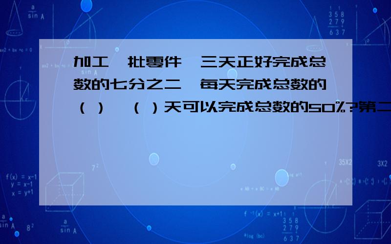 加工一批零件,三天正好完成总数的七分之二,每天完成总数的（）,（）天可以完成总数的50%?第二问是?