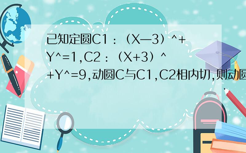 已知定圆C1：（X—3）^+Y^=1,C2：（X+3）^+Y^=9,动圆C与C1,C2相内切,则动圆圆心轨迹方程为?