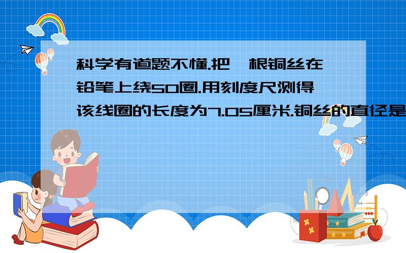 科学有道题不懂.把一根铜丝在铅笔上绕50圈.用刻度尺测得该线圈的长度为7.05厘米.铜丝的直径是?讲清楚一步步是如何推理出来的.还是不懂.为什么要说成是1圈铜丝的宽度呢？不是周长吗？50