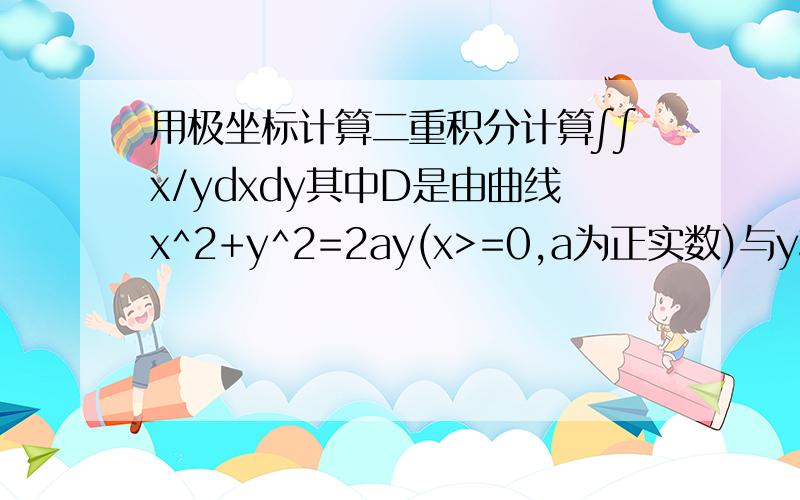 用极坐标计算二重积分计算∫∫x/ydxdy其中D是由曲线x^2+y^2=2ay(x>=0,a为正实数)与y轴所围成的闭区域