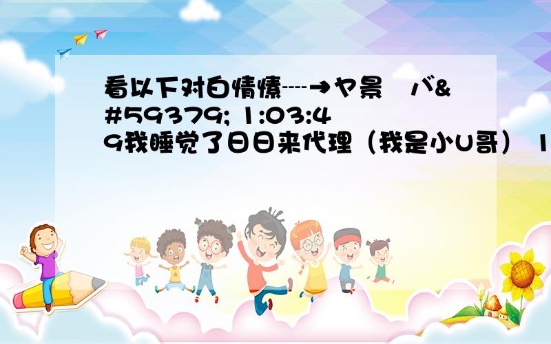 看以下对白情愫┈→ヤ景児バ 1:03:49我睡觉了日日来代理（我是小U哥） 1:04:18这次我对你说晚安情愫┈→ヤ景児バ 1:04:31这个是表情 （表情是 可怜）情愫┈→ヤ景児バ 1:04:5