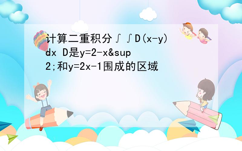 计算二重积分∫∫D(x-y)dx D是y=2-x²和y=2x-1围成的区域