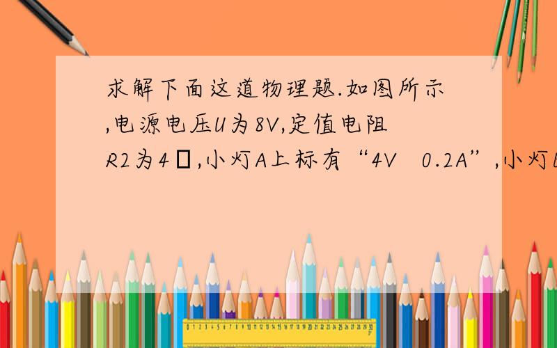 求解下面这道物理题.如图所示,电源电压U为8V,定值电阻R2为4Ω,小灯A上标有“4V   0.2A”,小灯B上标有“12V    0.3A"的字样.电路接通后小灯A恰好正常发光.求：（1）小灯B的电阻RB；（2）小灯B