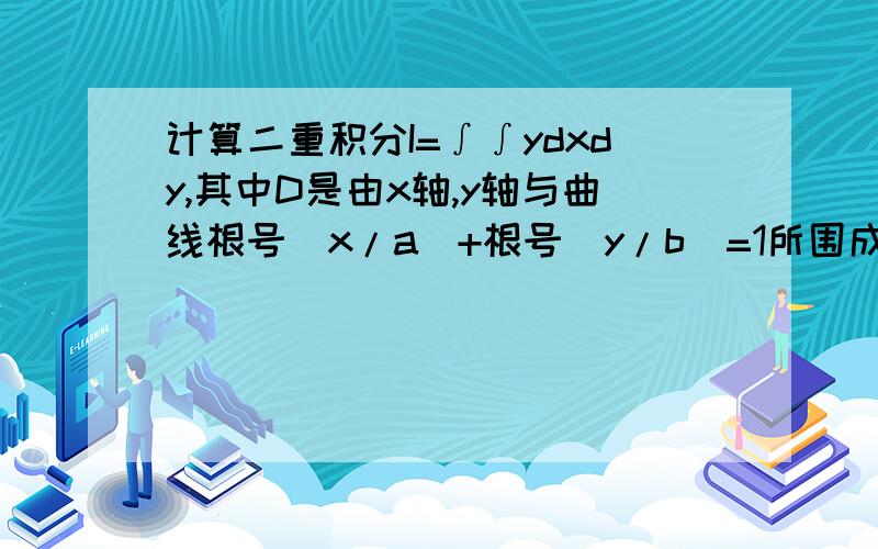 计算二重积分I=∫∫ydxdy,其中D是由x轴,y轴与曲线根号(x/a)+根号(y/b)=1所围成的