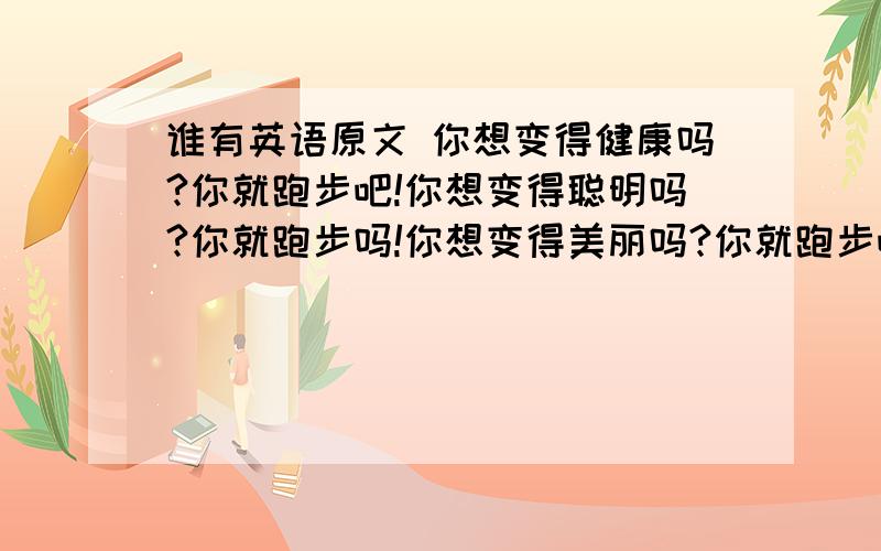 谁有英语原文 你想变得健康吗?你就跑步吧!你想变得聪明吗?你就跑步吗!你想变得美丽吗?你就跑步吧!翻译也行、、、、、、、、、、、、、、、、、、、、、、、