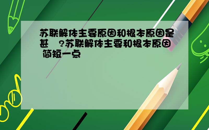 苏联解体主要原因和根本原因是甚麼?苏联解体主要和根本原因 简短一点