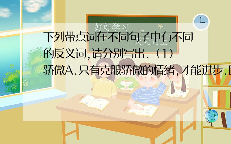 下列带点词在不同句子中有不同的反义词,请分别写出.（1）骄傲A.只有克服骄傲的情绪,才能进步.B.我为我们伟大的祖国感到骄傲.（2）明白A.这段文字的意思他讲得十分明白.B.他是个明白人,