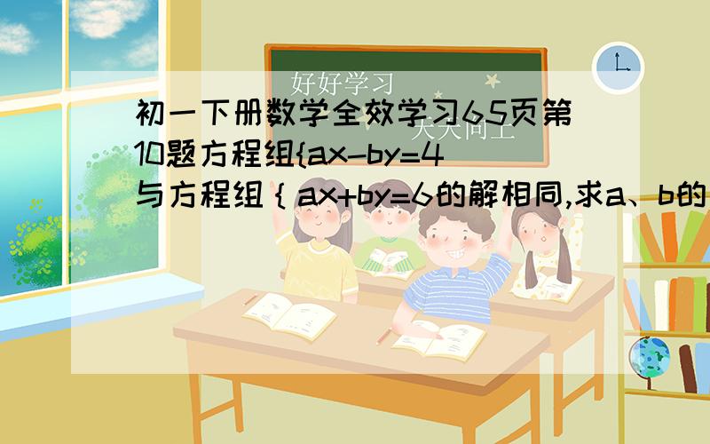 初一下册数学全效学习65页第10题方程组{ax-by=4与方程组｛ax+by=6的解相同,求a、b的值3a-y=5 4x-7y=1