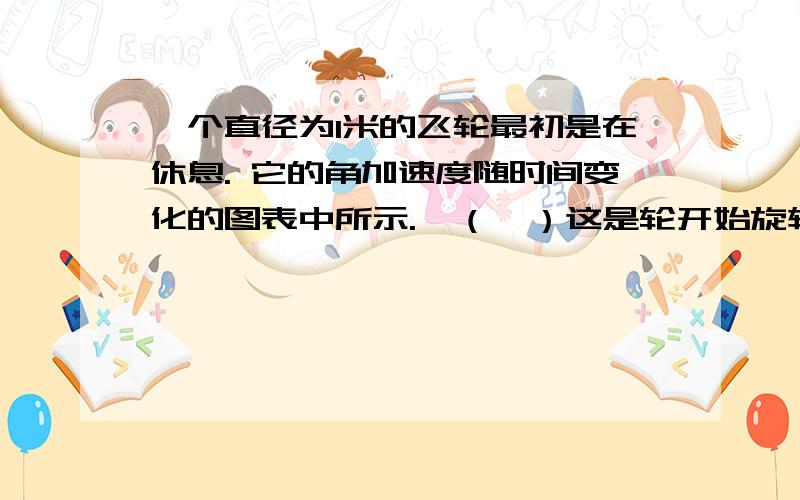 一个直径为1米的飞轮最初是在休息. 它的角加速度随时间变化的图表中所示.  （一）这是轮开始旋转后的初始位置,所述飞轮的轮辋上的固定点,该点的位置之间的角度间隔8秒?  . （二）在θ= 0