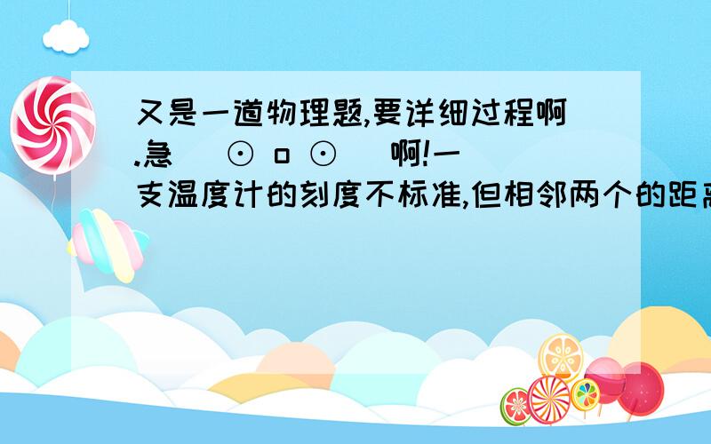 又是一道物理题,要详细过程啊.急( ⊙ o ⊙ )啊!一支温度计的刻度不标准,但相邻两个的距离仍均匀,把它插在冰水混合物中,温度计的示数为5摄氏度,把它插入一个标准气压下的沸水中,示数为95