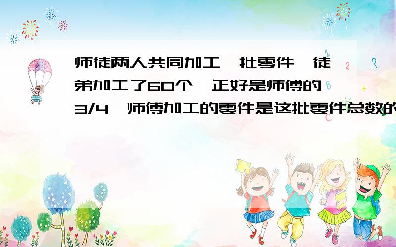 师徒两人共同加工一批零件,徒弟加工了60个,正好是师傅的3/4,师傅加工的零件是这批零件总数的3/5,师傅共加工了多少个零件?