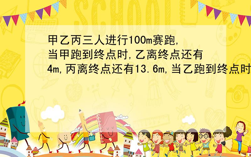 甲乙丙三人进行100m赛跑,当甲跑到终点时,乙离终点还有4m,丙离终点还有13.6m,当乙跑到终点时,丙离终当乙跑到终点时,丙离终点还有多少米?