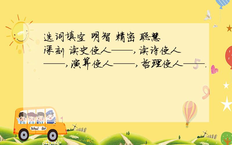 选词填空 明智 精密 聪慧 深刻 读史使人——,读诗使人——,演算使人——,哲理使人——.