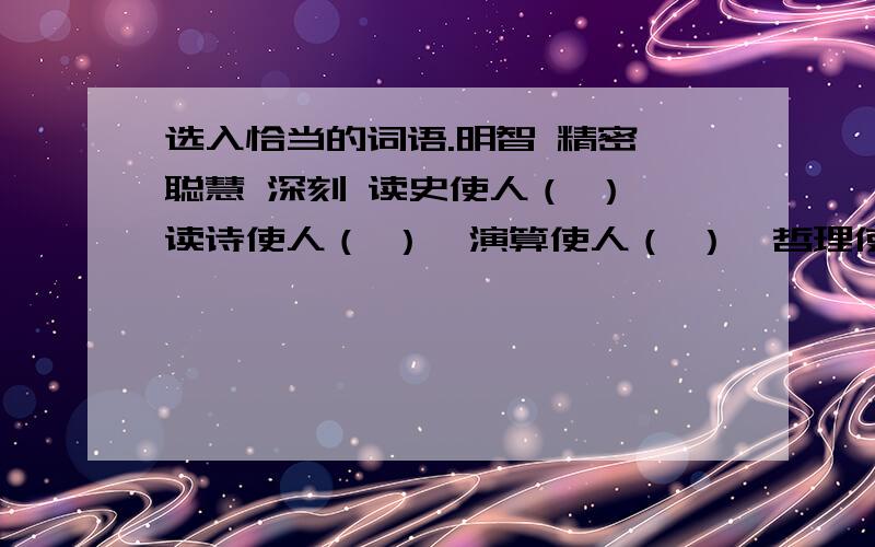 选入恰当的词语.明智 精密 聪慧 深刻 读史使人（ ）,读诗使人（ ）,演算使人（ ）,哲理使人（ ）