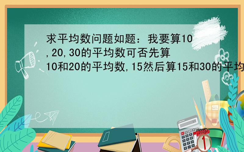 求平均数问题如题：我要算10,20,30的平均数可否先算10和20的平均数,15然后算15和30的平均数,.最后得出三者的平均数.可是结果为什么和10 20 30相加除以3的平均数不一样.请问我的算法哪里错了.