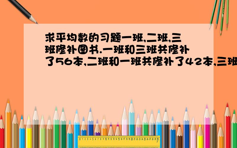 求平均数的习题一班,二班,三班修补图书.一班和三班共修补了56本,二班和一班共修补了42本,三班和二班共修补了38本,三个班各修补了多少本?