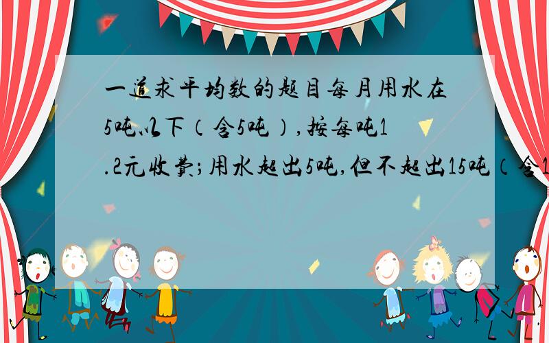 一道求平均数的题目每月用水在5吨以下（含5吨）,按每吨1.2元收费；用水超出5吨,但不超出15吨（含15吨）的部分,按每吨3元收费；用水超出15吨（不含15吨）的部分,按每吨5元收费.小明按此方