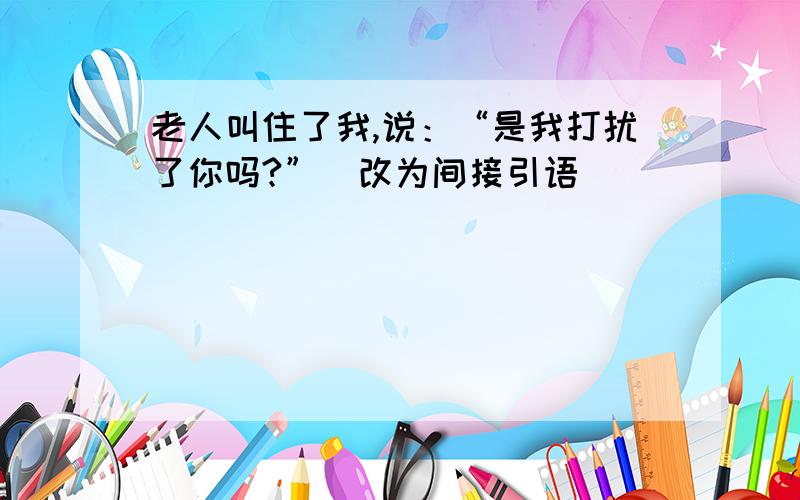 老人叫住了我,说：“是我打扰了你吗?”（改为间接引语)