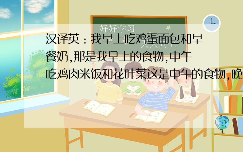 汉译英：我早上吃鸡蛋面包和早餐奶,那是我早上的食物,中午吃鸡肉米饭和花叶菜这是中午的食物,晚上吃...汉译英：我早上吃鸡蛋面包和早餐奶,那是我早上的食物,中午吃鸡肉米饭和花叶菜