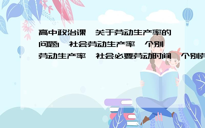 高中政治课,关于劳动生产率的问题1、社会劳动生产率、个别劳动生产率、社会必要劳动时间、个别劳动时间四者的关系,是有一个正比反比的关系吧,记不清了,求解.2、最好举个例子,简单点