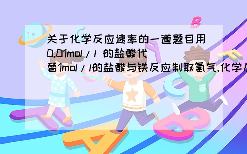 关于化学反应速率的一道题目用0.01mol/l 的盐酸代替1mol/l的盐酸与铁反应制取氢气,化学反应速率会不会加快?为什么?谢谢了啊、