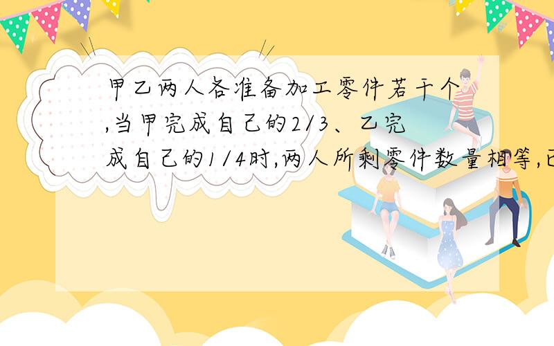 甲乙两人各准备加工零件若干个,当甲完成自己的2/3、乙完成自己的1/4时,两人所剩零件数量相等,已知甲比乙多做了70个,甲、乙两人各准备加工多少个零件?