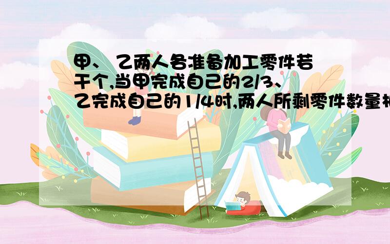 甲、 乙两人各准备加工零件若干个,当甲完成自己的2/3、乙完成自己的1/4时,两人所剩零件数量相等,已知甲比乙多做了70个,甲、乙人各准备加工多少个零件?